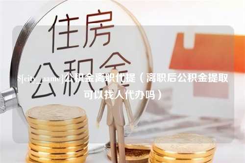 红河公积金离职代提（离职后公积金提取可以找人代办吗）