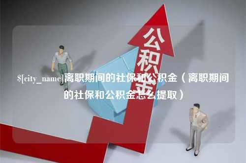 红河离职期间的社保和公积金（离职期间的社保和公积金怎么提取）