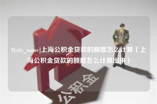 红河上海公积金贷款的额度怎么计算（上海公积金贷款的额度怎么计算出来）